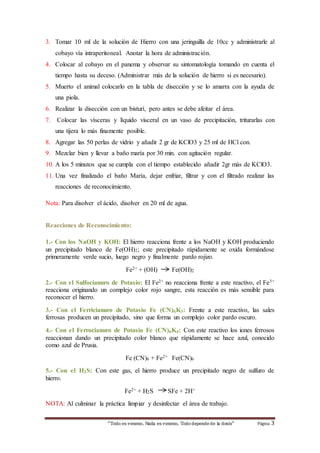 3. Tomar 10 ml de la solución de Hierro con una jeringuilla de 10cc y administrarle al 
cobayo vía intraperitoneal. Anotar la hora de administración. 
4. Colocar al cobayo en el panema y observar su sintomatología tomando en cuenta el 
tiempo hasta su deceso. (Administrar más de la solución de hierro si es necesario). 
5. Muerto el animal colocarlo en la tabla de disección y se lo amarra con la ayuda de 
“Todo es veneno, Nada es veneno, Todo depende de la dosis“ Página 3 
una piola. 
6. Realizar la disección con un bisturí, pero antes se debe afeitar el área. 
7. Colocar las vísceras y líquido visceral en un vaso de precipitación, triturarlas con 
una tijera lo más finamente posible. 
8. Agregar las 50 perlas de vidrio y añadir 2 gr de KClO3 y 25 ml de HCl con. 
9. Mezclar bien y llevar a baño maría por 30 min. con agitación regular. 
10. A los 5 minutos que se cumpla con el tiempo establecido añadir 2gr más de KClO3. 
11. Una vez finalizado el baño María, dejar enfriar, filtrar y con el filtrado realizar las 
reacciones de reconocimiento. 
Nota: Para disolver el ácido, disolver en 20 ml de agua. 
Reacciones de Reconocimiento: 
1.- Con los NaOH y KOH: El hierro reacciona frente a los NaOH y KOH produciendo 
un precipitado blanco de Fe(OH)2; este precipitado rápidamente se oxida formándose 
primeramente verde sucio, luego negro y finalmente pardo rojizo. 
Fe2+ + (OH) Fe(OH)2 
2.- Con el Sulfocianuro de Potasio: El Fe2+ no reacciona frente a este reactivo, el Fe3+ 
reacciona originando un complejo color rojo sangre, esta reacción es más sensible para 
reconocer el hierro. 
3.- Con el Ferricianuro de Potasio Fe (CN)6K3: Frente a este reactivo, las sales 
ferrosas producen un precipitado, sino que forma un complejo color pardo oscuro. 
4.- Con el Ferrocianuro de Potasio Fe (CN)6K4: Con este reactivo los iones ferrosos 
reaccionan dando un precipitado color blanco que rápidamente se hace azul, conocido 
como azul de Prusia. 
Fe (CN)6 + Fe2+ Fe(CN)6 
5.- Con el H2S: Con este gas, el hierro produce un precipitado negro de sulfuro de 
hierro. 
Fe2+ + H2S SFe + 2H+ 
NOTA: Al culminar la práctica limpiar y desinfectar el área de trabajo. 
 