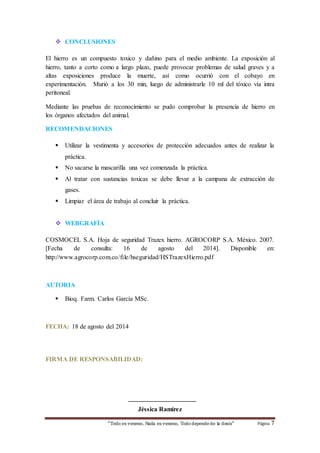  CONCLUSIONES 
El hierro es un compuesto toxico y dañino para el medio ambiente. La exposición al 
hierro, tanto a corto como a largo plazo, puede provocar problemas de salud graves y a 
altas exposiciones produce la muerte, así como ocurrió con el cobayo en 
experimentación. Murió a los 30 min, luego de administrarle 10 ml del tóxico vía intra 
peritoneal. 
Mediante las pruebas de reconocimiento se pudo comprobar la presencia de hierro en 
los órganos afectados del animal. 
RECOMENDACIONES 
 Utilizar la vestimenta y accesorios de protección adecuados antes de realizar la 
“Todo es veneno, Nada es veneno, Todo depende de la dosis“ Página 7 
práctica. 
 No sacarse la mascarilla una vez comenzada la práctica. 
 Al tratar con sustancias toxicas se debe llevar a la campana de extracción de 
gases. 
 Limpiar el área de trabajo al concluir la práctica. 
 WEBGRAFÍA 
COSMOCEL S.A. Hoja de seguridad Trazex hierro. AGROCORP S.A. México. 2007. 
[Fecha de consulta: 16 de agosto del 2014]. Disponible en: 
http://www.agrocorp.com.co/file/hseguridad/HSTrazexHierro.pdf 
AUTORIA 
 Bioq. Farm. Carlos García MSc. 
FECHA: 18 de agosto del 2014 
FIRMA DE RESPONSABILIDAD: 
_____________________ 
Jéssica Ramírez 
 