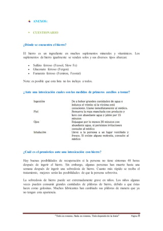 “Todo es veneno, Nada es veneno, Todo depende de la dosis“ Página 8 
ANEXOS: 
 CUESTIONARIO 
¿Dónde se encuentra el hierro? 
El hierro es un ingrediente en muchos suplementos minerales y vitamínicos. Los 
suplementos de hierro igualmente se venden solos y sus diversos tipos abarcan: 
 Sulfato ferroso (Feosol, Slow Fe) 
 Gluconato ferroso (Fergon) 
 Fumarato ferroso (Femiron, Feostat) 
Nota: es posible que esta lista no los incluya a todos. 
¿Ante una intoxicación cuales son las medidas de primeros auxilios a tomar? 
¿Cuál es el pronóstico ante una intoxicación con hierro? 
Hay buenas posibilidades de recuperación si la persona no tiene síntomas 48 horas 
después de ingerir el hierro. Sin embargo, algunas personas han muerto hasta una 
semana después de ingerir una sobredosis de hierro. Cuanto más rápido se reciba el 
tratamiento, mejores serán las posibilidades de que la persona sobreviva. 
La sobredosis de hierro puede ser extremadamente grave en niños. Los niños algunas 
veces pueden consumir grandes cantidades de píldoras de hierro, debido a que éstas 
lucen como golosinas. Muchos fabricantes han cambiado sus píldoras de manera que ya 
no tengan esta apariencia. 
 