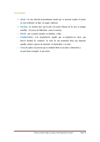 “Todo es veneno, Nada es veneno, Todo depende de la dosis“ Página 9 
GLOSARIO: 
o Shock.- Es una afección potencialmente mortal que se presenta cuando el cuerpo 
no está recibiendo un flujo de sangre suficiente. 
o Ictericia.- La ictericia hace que la piel y las partes blancas de los ojos se pongan 
amarillas. El exceso de bilirrubina causa la ictericia. 
o Dúctil.- que se puede extender en alambres o hilos. 
o Conductividad.- es la propiedad de aquello que es conductivo (es decir, que 
tiene la facultad de conducir). Se trata de una propiedad física que disponen 
aquellos objetos capaces de transmitir la electricidad o el calor. 
o Tenaz.Se aplica a la persona que se mantiene firme en sus ideas o intenciones y 
no para hasta conseguir lo que desea. 
