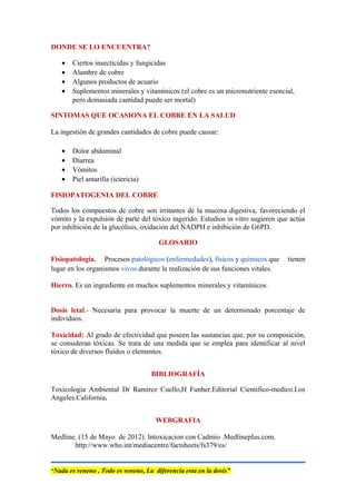 DONDE SE LO ENCUENTRA?
• Ciertos insecticidas y fungicidas
• Alambre de cobre
• Algunos productos de acuario
• Suplementos minerales y vitamínicos (el cobre es un micronutriente esencial,
pero demasiada cantidad puede ser mortal)
SINTOMAS QUE OCASIONA EL COBRE EN LA SALUD
La ingestión de grandes cantidades de cobre puede causar:
• Dolor abdominal
• Diarrea
• Vómitos
• Piel amarilla (ictericia)
FISIOPATOGENIA DEL COBRE
Todos los compuestos de cobre son irritantes de la mucosa digestiva, favoreciendo el
vómito y la expulsión de parte del tóxico ingerido. Estudios in vitro sugieren que actúa
por inhibición de la glucólisis, oxidación del NADPH e inhibición de G6PD.
GLOSARIO
Fisiopatología. Procesos patológicos (enfermedades), físicos y químicos que tienen
lugar en los organismos vivos durante la realización de sus funciones vitales.
Hierro. Es un ingrediente en muchos suplementos minerales y vitamínicos.
Dosis letal.- Necesaria para provocar la muerte de un determinado porcentaje de
individuos.
Toxicidad: Al grado de efectividad que poseen las sustancias que, por su composición,
se consideran tóxicas. Se trata de una medida que se emplea para identificar al nivel
tóxico de diversos fluidos o elementos.
BIBLIOGRAFÍA
Toxicologia Ambiental Dr Ramirez Cuello,H Funher.Editorial Cientifico-medico.Los
Angeles.California.
WEBGRAFIA
Medline. (15 de Mayo de 2012). Intoxicacion con Cadmio .Medlineplus.com.
http://www.who.int/mediacentre/factsheets/fs379/es/
“Nada es veneno , Todo es veneno, La diferencia esta en la dosis”
 