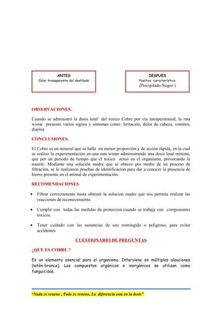 OBSERVACIONES.
Cuando se administró la dosis letal del toxico Cobre por vía intraperitoneal, la rata
wistar presento varios signos y síntomas como: Irritación, dolor de cabeza, vomitos,
diarrea
CONCLUSIONES.
El Cobre es un mineral que se halla en menor proporción y de acción rápida, en la cual
se realizo la experimentación en una rata wistar administrando una dosis letal minima,
que por un periodo de tiempo que el toxico actuó en el organismo, provocando la
muerte. Mediante una solución madre que se obtuvo por medio de un proceso de
filtración, se le realizaron pruebas de identificación para dar a conocer la presencia de
hierro presente en el animal de experimentación.
RECOMENDACIONES
• Filtrar correctamente hasta obtener la solucion madre que nos permita realizar las
reacciones de reconocimiento.
• Cumplir con todas las medidas de proteccion.cuando se trabaja con componentes
toxicos.
• Tener cuidado con las sustancias de uso restringido o peligroso, para evitar
accidentes
CUESTIONARIO DE PREGUNTAS
¿QUE ES COBRE ?
Es un elemento esencial para el organismo. Interviene en múltiples aleaciones
(latón-bronce). Los compuestos orgánicos e inorgánicos se utilizan como
funguicidas.
“Nada es veneno , Todo es veneno, La diferencia esta en la dosis”
ANTES
Color transparente del destilado
DESPUES
Positivo característico
(Precipitado Negro )
 