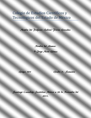 Colegio de Estudios Científicos y
Tecnologicos del Estado de Mexico


      Nombre del Profesor: Gabriel Flores González




                   Nombre del Alumno:

                   Jorge Nieto Gómez




     Grupo: 501                     Grado: 5.- Semestre




Santiago Casandeje Jocotitlan México a 26 de Noviembre del
                          2011.
 