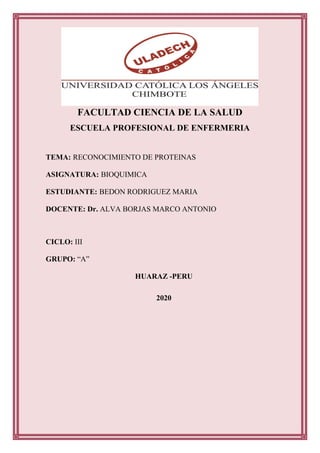 FACULTAD CIENCIA DE LA SALUD
ESCUELA PROFESIONAL DE ENFERMERIA
TEMA: RECONOCIMIENTO DE PROTEINAS
ASIGNATURA: BIOQUIMICA
ESTUDIANTE: BEDON RODRIGUEZ MARIA
DOCENTE: Dr. ALVA BORJAS MARCO ANTONIO
CICLO: III
GRUPO: “A”
HUARAZ -PERU
2020
 
