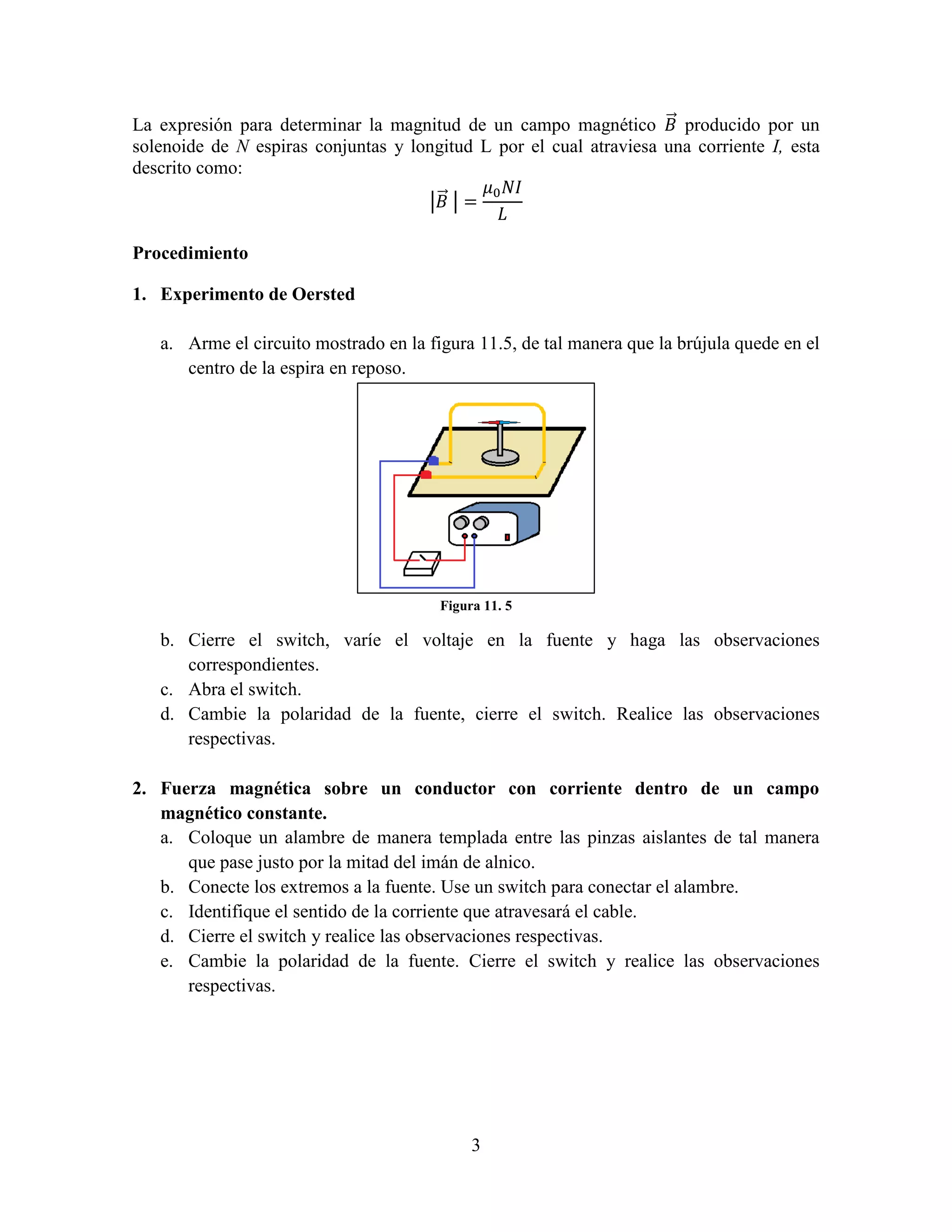 La expresión para determinar la magnitud de un campo magnético ⃗ producido por un
solenoide de N espiras conjuntas y longitud L por el cual atraviesa una corriente I, esta
descrito como:
|⃗ |
Procedimiento
1. Experimento de Oersted
a. Arme el circuito mostrado en la figura 11.5, de tal manera que la brújula quede en el
centro de la espira en reposo.

Figura 11. 5

b. Cierre el switch, varíe el voltaje en la fuente y haga las observaciones
correspondientes.
c. Abra el switch.
d. Cambie la polaridad de la fuente, cierre el switch. Realice las observaciones
respectivas.
2. Fuerza magnética sobre un conductor con corriente dentro de un campo
magnético constante.
a. Coloque un alambre de manera templada entre las pinzas aislantes de tal manera
que pase justo por la mitad del imán de alnico.
b. Conecte los extremos a la fuente. Use un switch para conectar el alambre.
c. Identifique el sentido de la corriente que atravesará el cable.
d. Cierre el switch y realice las observaciones respectivas.
e. Cambie la polaridad de la fuente. Cierre el switch y realice las observaciones
respectivas.

3

 