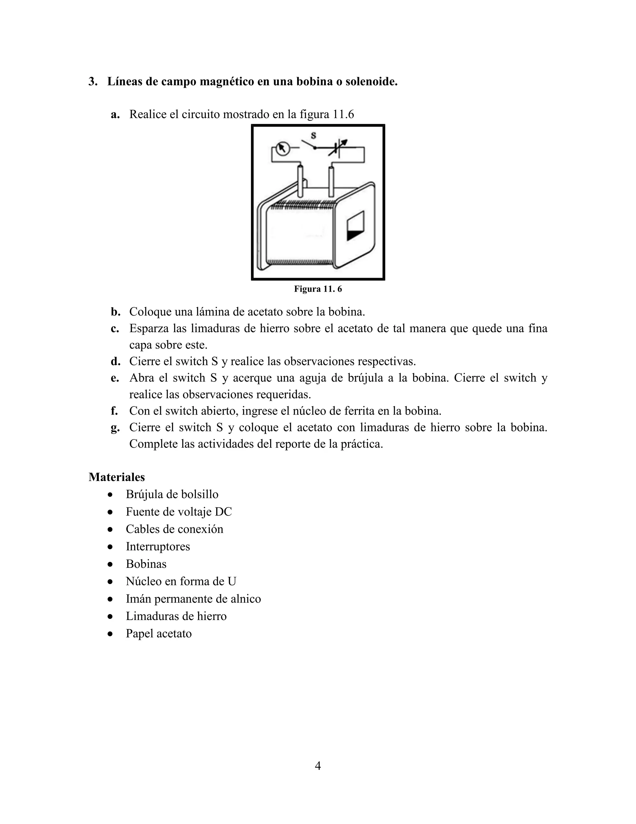 3. Líneas de campo magnético en una bobina o solenoide.
a. Realice el circuito mostrado en la figura 11.6

Figura 11. 6

b. Coloque una lámina de acetato sobre la bobina.
c. Esparza las limaduras de hierro sobre el acetato de tal manera que quede una fina
capa sobre este.
d. Cierre el switch S y realice las observaciones respectivas.
e. Abra el switch S y acerque una aguja de brújula a la bobina. Cierre el switch y
realice las observaciones requeridas.
f. Con el switch abierto, ingrese el núcleo de ferrita en la bobina.
g. Cierre el switch S y coloque el acetato con limaduras de hierro sobre la bobina.
Complete las actividades del reporte de la práctica.
Materiales
 Brújula de bolsillo
 Fuente de voltaje DC
 Cables de conexión
 Interruptores
 Bobinas
 Núcleo en forma de U
 Imán permanente de alnico
 Limaduras de hierro
 Papel acetato

4

 