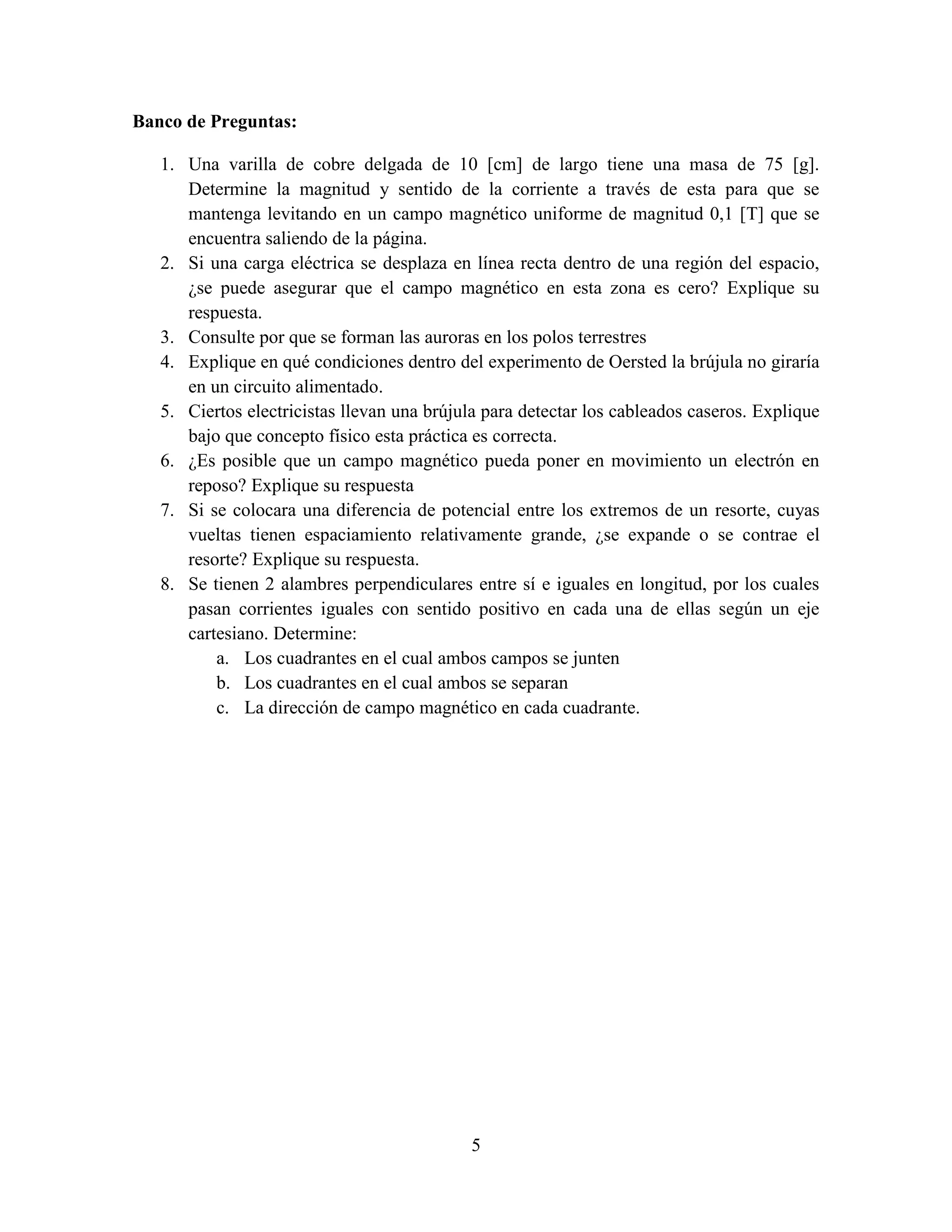 Banco de Preguntas:
1. Una varilla de cobre delgada de 10 [cm] de largo tiene una masa de 75 [g].
Determine la magnitud y sentido de la corriente a través de esta para que se
mantenga levitando en un campo magnético uniforme de magnitud 0,1 [T] que se
encuentra saliendo de la página.
2. Si una carga eléctrica se desplaza en línea recta dentro de una región del espacio,
¿se puede asegurar que el campo magnético en esta zona es cero? Explique su
respuesta.
3. Consulte por que se forman las auroras en los polos terrestres
4. Explique en qué condiciones dentro del experimento de Oersted la brújula no giraría
en un circuito alimentado.
5. Ciertos electricistas llevan una brújula para detectar los cableados caseros. Explique
bajo que concepto físico esta práctica es correcta.
6. ¿Es posible que un campo magnético pueda poner en movimiento un electrón en
reposo? Explique su respuesta
7. Si se colocara una diferencia de potencial entre los extremos de un resorte, cuyas
vueltas tienen espaciamiento relativamente grande, ¿se expande o se contrae el
resorte? Explique su respuesta.
8. Se tienen 2 alambres perpendiculares entre sí e iguales en longitud, por los cuales
pasan corrientes iguales con sentido positivo en cada una de ellas según un eje
cartesiano. Determine:
a. Los cuadrantes en el cual ambos campos se junten
b. Los cuadrantes en el cual ambos se separan
c. La dirección de campo magnético en cada cuadrante.

5

 