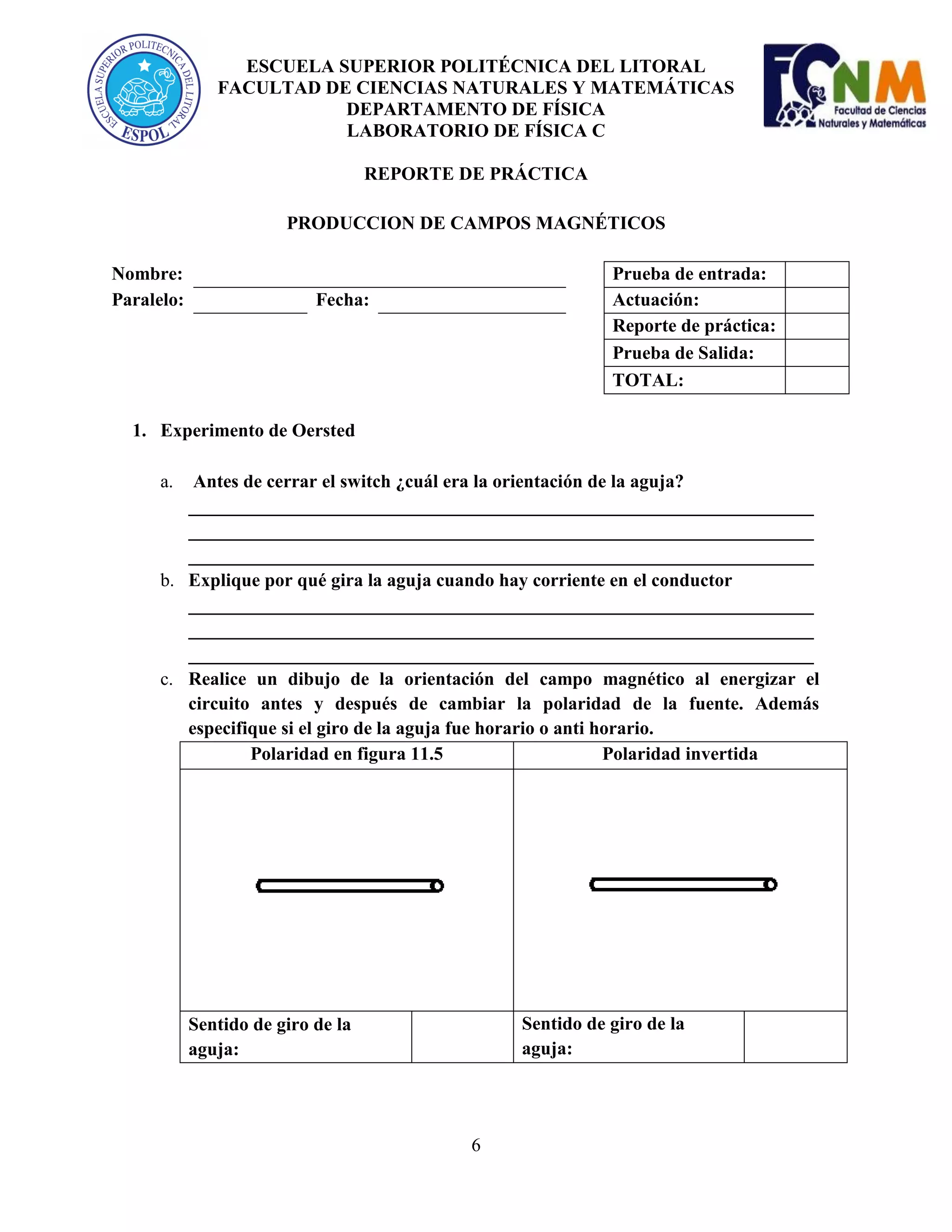 ESCUELA SUPERIOR POLITÉCNICA DEL LITORAL
FACULTAD DE CIENCIAS NATURALES Y MATEMÁTICAS
DEPARTAMENTO DE FÍSICA
LABORATORIO DE FÍSICA C
REPORTE DE PRÁCTICA
PRODUCCION DE CAMPOS MAGNÉTICOS
Nombre:
Paralelo:

Prueba de entrada:
Actuación:
Reporte de práctica:
Prueba de Salida:
TOTAL:

Fecha:

1. Experimento de Oersted
a.

Antes de cerrar el switch ¿cuál era la orientación de la aguja?
___________________________________________________________________
___________________________________________________________________
___________________________________________________________________
b. Explique por qué gira la aguja cuando hay corriente en el conductor
___________________________________________________________________
___________________________________________________________________
___________________________________________________________________
c. Realice un dibujo de la orientación del campo magnético al energizar el
circuito antes y después de cambiar la polaridad de la fuente. Además
especifique si el giro de la aguja fue horario o anti horario.
Polaridad en figura 11.5
Polaridad invertida

Sentido de giro de la
aguja:

Sentido de giro de la
aguja:

6

 