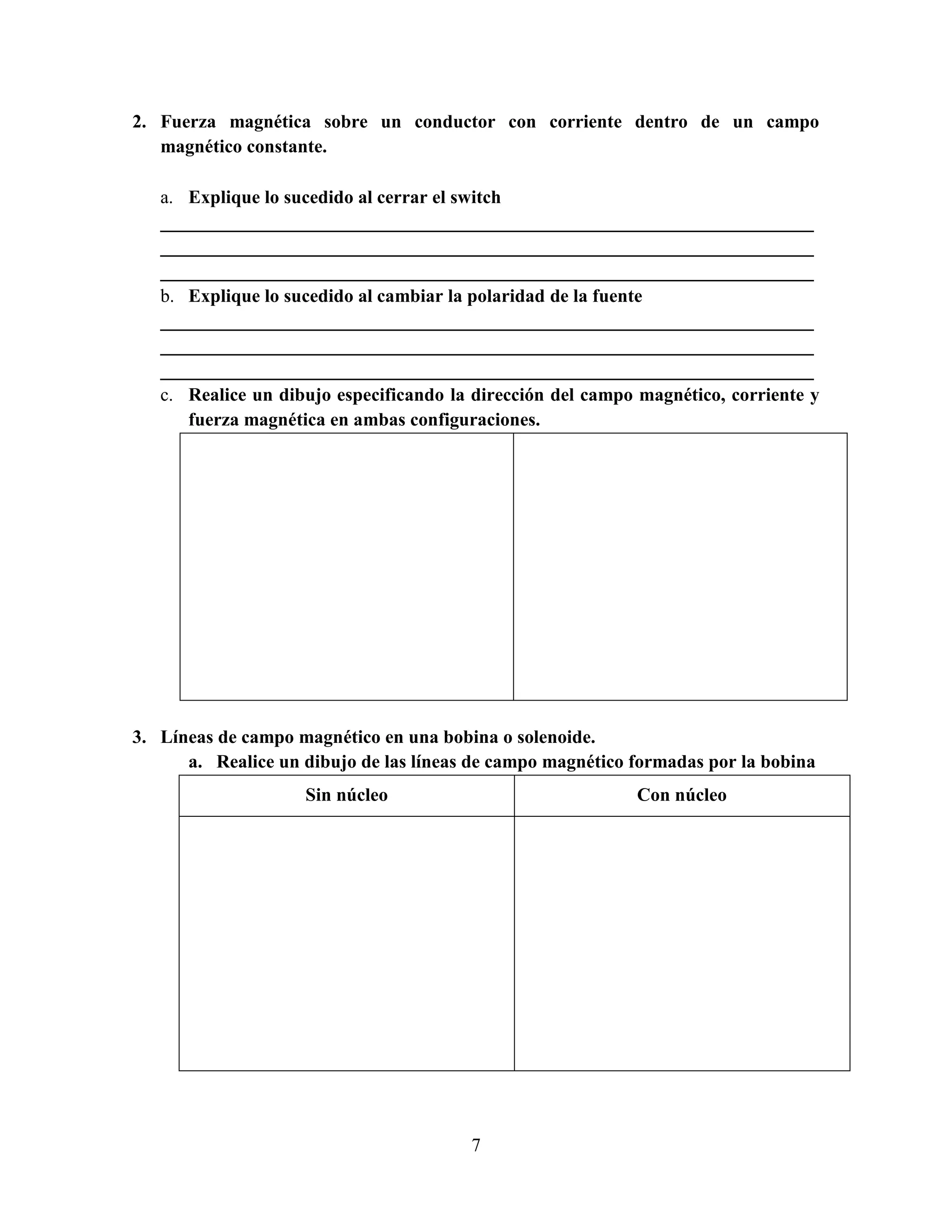 2. Fuerza magnética sobre un conductor con corriente dentro de un campo
magnético constante.
a. Explique lo sucedido al cerrar el switch
______________________________________________________________________
______________________________________________________________________
______________________________________________________________________
b. Explique lo sucedido al cambiar la polaridad de la fuente
______________________________________________________________________
______________________________________________________________________
______________________________________________________________________
c. Realice un dibujo especificando la dirección del campo magnético, corriente y
fuerza magnética en ambas configuraciones.

3. Líneas de campo magnético en una bobina o solenoide.
a. Realice un dibujo de las líneas de campo magnético formadas por la bobina
Sin núcleo

Con núcleo

7

 