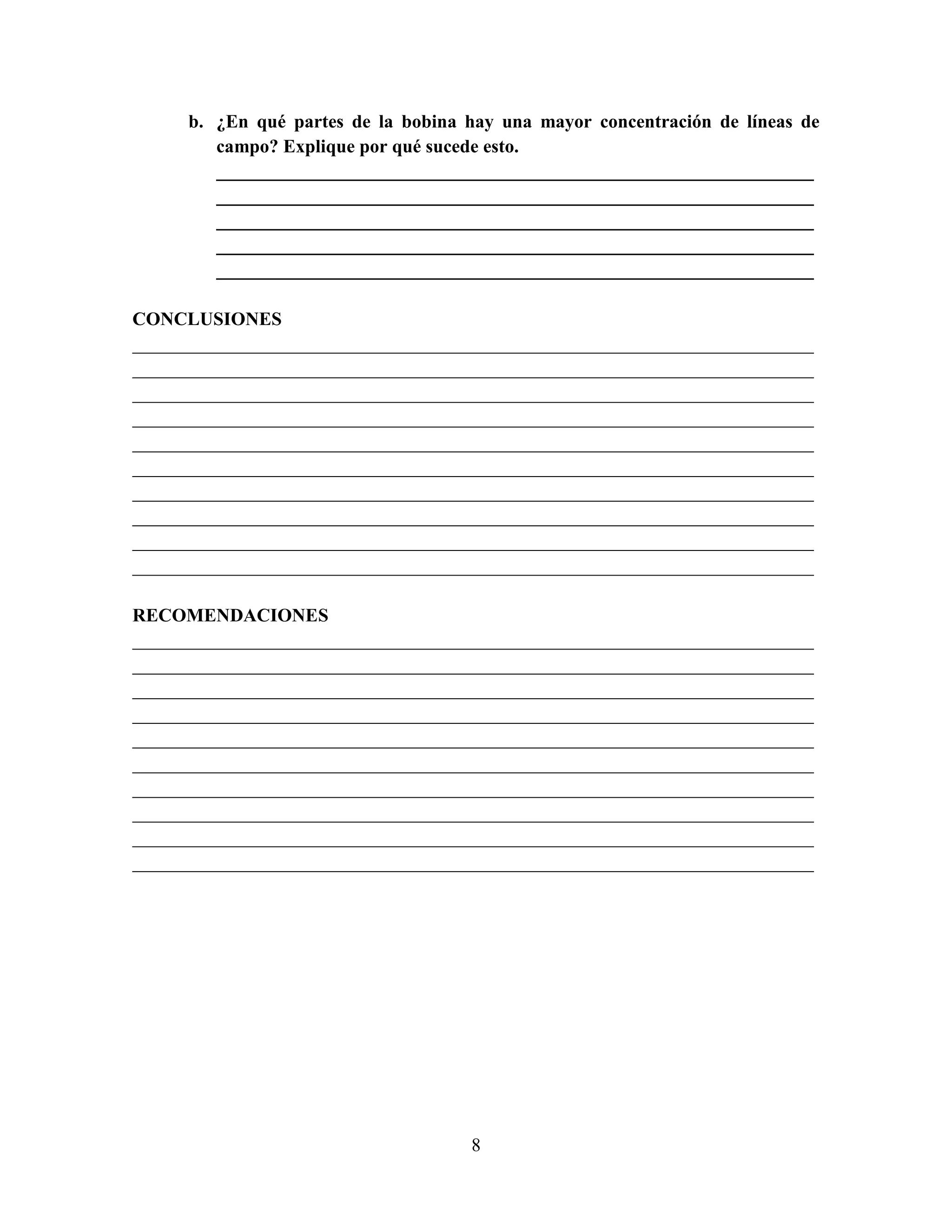 b. ¿En qué partes de la bobina hay una mayor concentración de líneas de
campo? Explique por qué sucede esto.
________________________________________________________________
________________________________________________________________
________________________________________________________________
________________________________________________________________
________________________________________________________________
CONCLUSIONES
_________________________________________________________________________
_________________________________________________________________________
_________________________________________________________________________
_________________________________________________________________________
_________________________________________________________________________
_________________________________________________________________________
_________________________________________________________________________
_________________________________________________________________________
_________________________________________________________________________
_________________________________________________________________________
RECOMENDACIONES
_________________________________________________________________________
_________________________________________________________________________
_________________________________________________________________________
_________________________________________________________________________
_________________________________________________________________________
_________________________________________________________________________
_________________________________________________________________________
_________________________________________________________________________
_________________________________________________________________________
_________________________________________________________________________

8

 