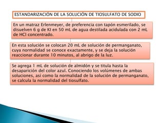 ESTANDARIZACIÓN DE LA SOLUCIÓN DE TIOSULFATO DE SODIO 
En un matraz Erlenmeyer, de preferencia con tapón esmerilado, se 
disuelven 6 g de KI en 50 mL de agua destilada acidulada con 2 mL 
de HCl concentrado. 
En esta solución se colocan 20 mL de solución de permanganato, 
cuya normalidad se conoce exactamente, y se deja la solución 
reaccionar durante 10 minutos, al abrigo de la luz. 
Se agrega 1 mL de solución de almidón y se titula hasta la 
desaparición del color azul. Conociendo los volúmenes de ambas 
soluciones, así como la normalidad de la solución de permanganato, 
se calcula la normalidad del tiosulfato. 
 