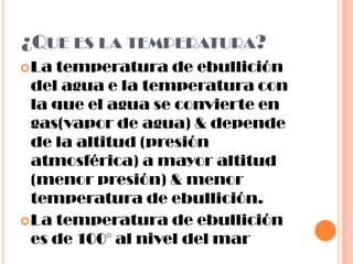 ¿Que es la temperatura?La temperatura de ebullición del agua e la temperatura con la que el agua se convierte en gas(vapor de agua) & depende de la altitud (presión atmosférica) a mayor altitud (menor presión) & menor temperatura de ebullición.La temperatura de ebullición es de 100° al nivel del mar