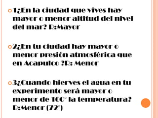 1¿En la ciudad que vives hay mayor o menor altitud del nivel del mar? R:Mayor2¿En tu ciudad hay mayor o menor presión atmosférica que en Acapulco ?R: Menor3¿Cuando hierves el agua en tu experimento será mayor o menor de 100° la temperatura? R:Menor (72°)