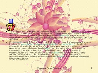 En virtud de este razonamiento, incluso los seres  humanos más viles merecen un trato humano y considerado. Esta actitud, no obstante, no busca entrar en conflicto con los mecanismos que la  sociedad  tenga a su disposición para evitar que unos individuos causen daño a otros—sea del tipo que sea—. 1 El  concepto  de autoestima varía en función del paradigma psicológico que lo aborde ( psicología humanista ,  psicoanálisis , ó conductismo ). Desde el punto de vista del psicoanálisis, radicalmente opuesto, la autoestima está relacionada con el desarrollo del  ego ; por otro lado, el conductismo se centra en conceptos tales como «estímulo», «respuesta», «refuerzo», «aprendizaje», con lo cual el concepto  holístico  de autoestima no tiene sentido. La autoestima es además un concepto que ha traspasado frecuentemente el ámbito exclusivamente  científico  para formar parte del lenguaje popular.  