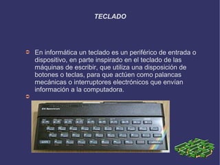 TECLADO




➲   En informática un teclado es un periférico de entrada o
    dispositivo, en parte inspirado en el teclado de las
    máquinas de escribir, que utiliza una disposición de
    botones o teclas, para que actúen como palancas
    mecánicas o interruptores electrónicos que envían
    información a la computadora.
➲
 