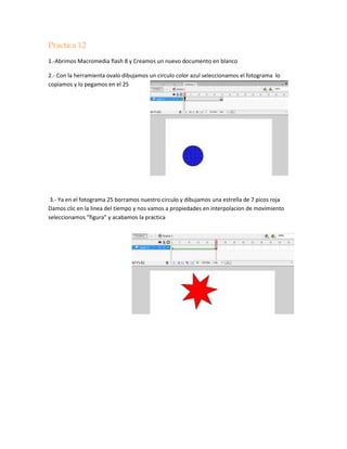 Practica 12
1.-Abrimos Macromedia flash 8 y Creamos un nuevo documento en blanco

2.- Con la herramienta ovalo dibujamos un circulo color azul seleccionamos el fotograma lo
copiamos y lo pegamos en el 25




 3.- Ya en el fotograma 25 borramos nuestro circulo y dibujamos una estrella de 7 picos roja
Damos clic en la linea del tiempo y nos vamos a propiedades en interpolacion de movimiento
seleccionamos “figura” y acabamos la practica
 