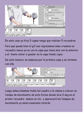 En este caso yo hice 5 capas tengo que realizar 5 recuadros

Para que quede bien el gif nos regresamos ósea creamos un
recuadro nuevo ya no con la capa que tenia sino con la anterior
a el hasta volver a quedar en la capa fondo copia

De esta manera, se empieza por la primera capa y se termina
con ella




Luego seleccionamos todos los cuadro y le vamos a colocar un
tiempo de movimiento de esta forma donde dice 0 seg en el
primer recuadro damos un clic y aparecerá los tiempos de
movimiento yo seleccionaresin retardo
 