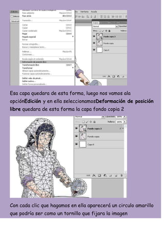 Esa capa quedara de esta forma, luego nos vamos ala
opciónEdición y en ella seleccionamosDeformación de posición
libre quedara de esta forma la capa fondo copia 2




Con cada clic que hagamos en ella aparecerá un circulo amarillo
que podría ser como un tornillo que fijara la imagen
 