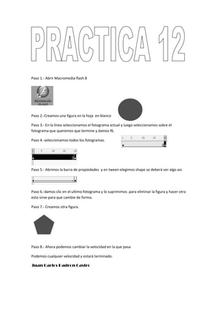 Paso 1.- Abrir Macromedia flash 8




Paso 2.-Creamos una figura en la hoja en blanco

Paso 3.- En la línea seleccionamos el fotograma actual y luego seleccionamos sobre el
fotograma que queremos que termine y damos f6.

Paso 4.-seleccionamos todos los fotogramas.




Paso 5.- Abrimos la barra de propiedades y en tween elegimos shape se deberá ver algo asi.




Paso 6.-damos clic en el ultimo fotograma y lo suprimimos .para eliminar la figura y hacer otra
esto sirve para que cambie de forma.

Paso 7.- Creamos otra figura.




Paso 8.- Ahora podemos cambiar la velocidad en la que pasa

Podemos cualquier velocidad y estará terminado.

Juan Carlos Padron Castro
 