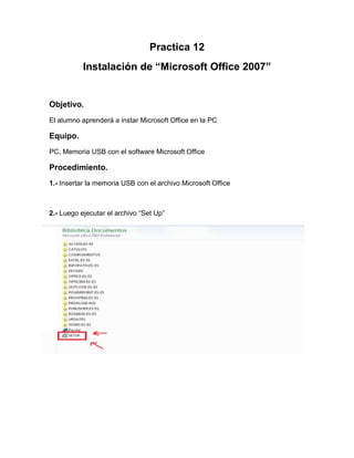 Practica 12
Instalación de “Microsoft Office 2007”
Objetivo.
El alumno aprenderá a instar Microsoft Office en la PC
Equipo.
PC, Memoria USB con el software Microsoft Office
Procedimiento.
1.- Insertar la memoria USB con el archivo Microsoft Office
2.- Luego ejecutar el archivo “Set Up”
 