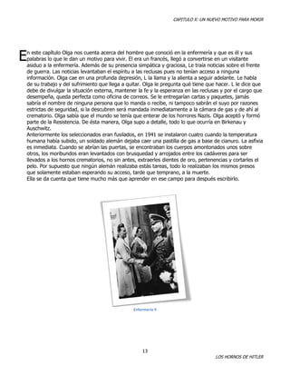 CAPITULO X: UN NUEVO MOTIVO PARA MORIR

E

n este capítulo Olga nos cuenta acerca del hombre que conoció en la enfermería y que es él y sus
palabras lo que le dan un motivo para vivir. El era un francés, llegó a convertirse en un visitante
asiduo a la enfermería. Además de su presencia simpática y graciosa, Le traía noticias sobre el frente
de guerra. Las noticias levantaban el espíritu a las reclusas pues no tenían acceso a ninguna
información. Olga cae en una profunda depresión, L la llama y la alienta a seguir adelante. Le habla
de su trabajo y del sufrimiento que llega a quitar. Olga le pregunta qué tiene que hacer. L le dice que
debe de divulgar la situación externa, mantener la fe y la esperanza en las reclusas y por el cargo que
desempeña, queda perfecta como oficina de correos. Se le entregarían cartas y paquetes, jamás
sabría el nombre de ninguna persona que lo manda o recibe, ni tampoco sabrán el suyo por razones
estrictas de seguridad, si la descubren será mandada inmediatamente a la cámara de gas y de ahí al
crematorio. Olga sabía que el mundo se tenía que enterar de los horrores Nazis. Olga aceptó y formó
parte de la Resistencia. De ésta manera, Olga supo a detalle, todo lo que ocurría en Birkenau y
Auschwitz.
Anteriormente los seleccionados eran fusilados, en 1941 se instalaron cuatro cuando la temperatura
humana había subido, un soldado alemán dejaba caer una pastilla de gas a base de cianuro. La asfixia
es inmediata. Cuando se abrían las puertas, se encontraban los cuerpos amontonados unos sobre
otros, los moribundos eran levantados con brusquedad y arrojados entre los cadáveres para ser
llevados a los hornos crematorios, no sin antes, extraerles dientes de oro, pertenencias y cortarles el
pelo. Por supuesto que ningún alemán realizaba estás tareas, todo lo realizaban los mismos presos
que solamente estaban esperando su acceso, tarde que temprano, a la muerte.
Ella se da cuenta que tiene mucho más que aprender en ese campo para después escribirlo.

Enfermería 9

13

LOS HORNOS DE HITLER

 