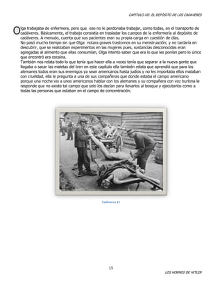 CAPITULO XII: EL DEPÓSITO DE LOS CADAVERES

O

lga trabajaba de enfermera, pero que eso no le perdonaba trabajar, como todas, en el transporte de
cadáveres. Básicamente, el trabajo consistía en trasladar los cuerpos de la enfermería al depósito de
cadáveres. A menudo, cuenta que sus pacientes eran su propia carga en cuestión de días.
No pasó mucho tiempo sin que Olga notara graves trastornos en su menstruación; y no tardaría en
descubrir, que se realizaban experimentos en las mujeres pues, sustancias desconocidas eran
agregadas al alimento que ellas consumían, Olga intento saber que era lo que les ponían pero lo único
que encontró era cocaína.
También nos relata todo lo que tenía que hacer ella a veces tenía que separar a la nueva gente que
llegaba o sacar las maletas del tren en este capítulo ella también relata que aprendió que para los
alemanes todos eran sus enemigos ya sean americanos hasta judíos y no les importaba ellos mataban
con crueldad, ella le pregunta a una de sus compañeras que donde estaba el campo americano
porque una noche vio a unos americanos hablar con los alemanes y su compañera con voz burlona le
responde que no existe tal campo que solo los decían para llevarlos al bosque y ejecutarlos como a
todas las personas que estaban en el campo de concentración.

Cadáveres 11

15

LOS HORNOS DE HITLER

 
