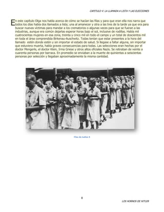 CAPITULO V: LA LLAMADA A LISTA Y LAS ELECCIONES

E

n este capítulo Olga nos habla acerca de cómo se hacían las filas y para que eran ella nos narra que
todos los días había dos llamados a lista; una al amanecer y otra a las tres de la tarde ya que era para
buscar nuevas víctimas para mandar a los crematorios o algunas veces para que se fueran a las
industrias, aunque era común dejarlas esperar horas bajo el sol, inclusive de rodillas. Había mil
cuatrocientas mujeres en esa zona, treinta y cinco mil en todo el campo y un total de doscientos mil
en toda el área comprendida Birkenau-Auschwitz. Todas tenían que estar presentes a la hora del
llamado estén donde estén y sin importar el estado de salud. Si llegase a faltar alguna, sin importar
que estuviera muerta, había graves consecuencias para todas. Las selecciones eran hechas por el
doctor Mengerle, el doctor Klein, Irma Griese y otros altos oficiales Nazis. Se retiraban de veinte a
cuarenta personas por barraca. En promedio se enviaban a la muerte de quinientas a seiscientas
personas por selección y llegaban aproximadamente la misma cantidad.

Filas de Judíos 4

8

LOS HORNOS DE HITLER

 