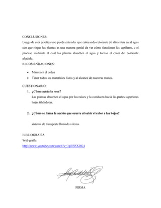 CONCLUSIONES:
Luego de esta práctica uno puede entender que colocando colorante de alimentos en al agua
con que riegas las plantas es una manera genial de ver cómo funcionan los capilares, o el
proceso mediante el cual las plantas absorben el agua y tornan el color del colorante
añadido.
RECOMENDACIONES:
Mantener el orden
Tener todos los materiales listos y al alcance de nuestras manos.
CUESTIONARIO:
1. ¿Cómo actúa la rosa?
Las plantas absorben el agua por las raíces y la conducen hacia las partes superiores
hojas tiñéndolas.

2. ¿Cómo se llama la acción que ocurre al subir el color a las hojas?

sistema de transporte llamado xilema.

BIBLIOGRAFÍA
Web grafía
http://www.youtube.com/watch?v=3gJi5i5XDG4

FIRMA

 