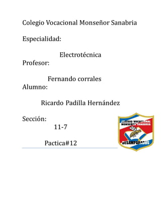 Colegio Vocacional Monsenor Sanabria
Especialidad:
Electrotecnica
Profesor:
Fernando corrales
Alumno:
Ricardo Padilla Hernandez
Seccion:
11-7
Pactica#12
 