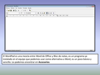 El WordPad es una mezcla entre Word de Office y Bloc de notas, es un programa ya
instalado en el equipo que podemos usar como alternativa a Word, es un poco básico y
sencillo. Lo podemos encontrar en Accesorios
 