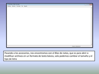 Pasando a los accesorios, nos encontramos con el Bloc de notas, que es para abrir o
modificar archivos en un formato de texto básico, solo podemos cambiar el tamaño y el
tipo de letra
 