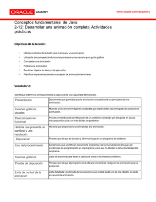 Conceptos fundamentales de Java
2-12: Desarrollar una animación completa Actividades
prácticas
Objetivos de la lección:
• Utilizar controles de teclado para manipular una animación
• Utilizar la descomposición funcional para crear un escenario yun guión gráfico
• Completar una animación
• Probar una animación
• Reubicar objetos en tiempo de ejecución
• Planificar la presentación de un proyecto de animación terminado
Vocabulario:
Identifique el término correspondiente a cada una de las siguientes definiciones.
Presentación Documento que garantiza que la animación cumple todos los principios de una
animación.
Guiones gráficos
visuales
Muestra una serie de imágenes ilustradas que representan las principales escenas de la
animación.
Descomposición
funcional
Proceso metódico de identificación de un problema complejo yel desglose en pasos
más pequeños que son más fáciles de gestionar.
Historia que presenta un
conflicto y una
resolución.
Historia que proporciona una finalidad a la animación.
Depuración Proceso por el que se buscan y eliminan bugs en un programa de software.
Uso del procedimiento Sentencias que identifican claramente el objetivo o la funcionalidad de bloques de
sentencias de programación en el programa,pero que no afectan a la funcionalidad del
programa.
Guiones gráficos Lista de acciones para llevar a cabo una tarea o resolver un problema.
Prueba de depuración Proceso por el que el programa de software convierte el código en la animación que se
puede ver.
Lista de control de la
animación
Lista detallada y ordenada de las acciones que realiza cada uno de los objetos en cada
escena de la animación.
www.oracle.com/academy
 