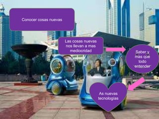 Conocer cosas nuevas




                       Las cosas nuevas
                       nos llevan a mas
                         mediocridad                    Saber y
                                                        mas que
                                                          todo
                                                        entender




                                           As nuevas
                                          tecnologías
 