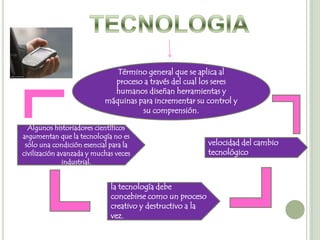 Término general que se aplica al
                             proceso a través del cual los seres
                             humanos diseñan herramientas y
                           máquinas para incrementar su control y
                                     su comprensión.

  Algunos historiadores científicos
argumentan que la tecnología no es
 sólo una condición esencial para la                       velocidad del cambio
civilización avanzada y muchas veces                       tecnológico
              industrial.


                             la tecnología debe
                             concebirse como un proceso
                             creativo y destructivo a la
                             vez.
 