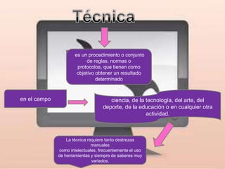 es un procedimiento o conjunto
                           de reglas, normas o
                       protocolos, que tienen como
                       objetivo obtener un resultado
                                determinado



en el campo                           ciencia, de la tecnología, del arte, del
                                   deporte, de la educación o en cualquier otra
                                                     actividad.



                  La técnica requiere tanto destrezas
                               manuales
              como intelectuales, frecuentemente el uso
              de herramientas y siempre de saberes muy
                               variados.
 
