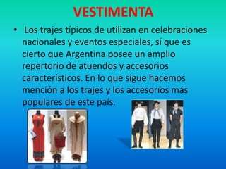 VESTIMENTA
• Los trajes típicos de utilizan en celebraciones
nacionales y eventos especiales, sí que es
cierto que Argentina posee un amplio
repertorio de atuendos y accesorios
característicos. En lo que sigue hacemos
mención a los trajes y los accesorios más
populares de este país.
 
