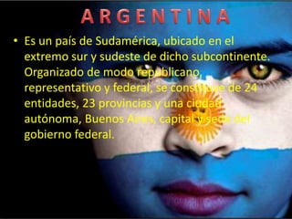 • Es un país de Sudamérica, ubicado en el
extremo sur y sudeste de dicho subcontinente.
Organizado de modo republicano,
representativo y federal, se constituye de 24
entidades, 23 provincias y una ciudad
autónoma, Buenos Aires, capital y sede del
gobierno federal.
 