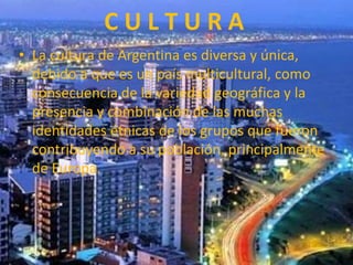 C U L T U R A
• La cultura de Argentina es diversa y única,
debido a que es un país multicultural, como
consecuencia de la variedad geográfica y la
presencia y combinación de las muchas
identidades étnicas de los grupos que fueron
contribuyendo a su población, principalmente
de Europa.
 