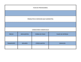 FICHA DE PROVEEDORES:




                        PRODUCTOS O SERVICIOS QUE SUMINISTRA:




                              CONDICIONES COMERCIALES


  PRECIO     DESCUENTOS           FORMA DE PAGO                 PLAZO DE ENTREGA




TRANSPORTE    SEGUROS              OTROS GASTOS                    SERVICIOS
 