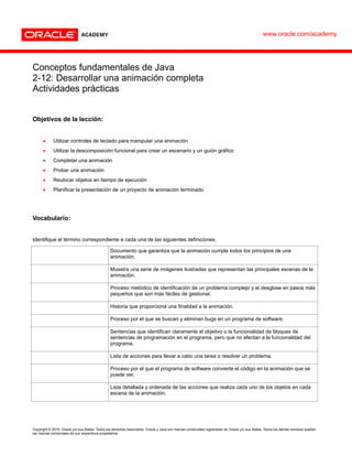 Copyright © 2015, Oracle y/o sus filiales. Todos los derechos reservados. Oracle y Java son marcas comerciales registradas de Oracle y/o sus filiales. Todos los demás nombres pueden
ser marcas comerciales de sus respectivos propietarios.
Conceptos fundamentales de Java
2-12: Desarrollar una animación completa
Actividades prácticas
Objetivos de la lección:
 Utilizar controles de teclado para manipular una animación
 Utilizar la descomposición funcional para crear un escenario y un guión gráfico
 Completar una animación
 Probar una animación
 Reubicar objetos en tiempo de ejecución
 Planificar la presentación de un proyecto de animación terminado
Vocabulario:
Identifique el término correspondiente a cada una de las siguientes definiciones.
Documento que garantiza que la animación cumple todos los principios de una
animación.
Muestra una serie de imágenes ilustradas que representan las principales escenas de la
animación.
Proceso metódico de identificación de un problema complejo y el desglose en pasos más
pequeños que son más fáciles de gestionar.
Historia que proporciona una finalidad a la animación.
Proceso por el que se buscan y eliminan bugs en un programa de software.
Sentencias que identifican claramente el objetivo o la funcionalidad de bloques de
sentencias de programación en el programa, pero que no afectan a la funcionalidad del
programa.
Lista de acciones para llevar a cabo una tarea o resolver un problema.
Proceso por el que el programa de software convierte el código en la animación que se
puede ver.
Lista detallada y ordenada de las acciones que realiza cada uno de los objetos en cada
escena de la animación.
www.oracle.com/academy
Lista de control de la animación
Guión gráfico visual
Descomposición funcional
Depuración
Ejecutar la animación
Comentarios
Algoritmos
Presentación
Guión gráfico textual
 