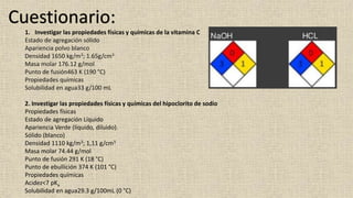 Cuestionario: 
1. Investigar las propiedades físicas y químicas de la vitamina C 
Estado de agregación sólido 
Apariencia polvo blanco 
Densidad 1650 kg/m3; 1.65g/cm3 
Masa molar 176.12 g/mol 
Punto de fusión463 K (190 °C) 
Propiedades químicas 
Solubilidad en agua33 g/100 mL 
2. Investigar las propiedades físicas y químicas del hipoclorito de sodio 
Propiedades físicas 
Estado de agregación Líquido 
Apariencia Verde (líquido, diluido). 
Sólido (blanco) 
Densidad 1110 kg/m3; 1,11 g/cm3 
Masa molar 74.44 g/mol 
Punto de fusión 291 K (18 °C) 
Punto de ebullición 374 K (101 °C) 
Propiedades químicas 
Acidez<7 pKa 
Solubilidad en agua29.3 g/100mL (0 °C) 
 