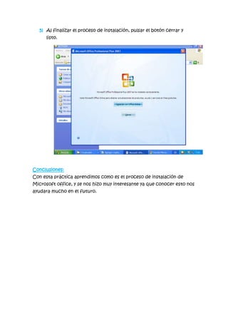 5) Al finalizar el proceso de instalación, pulsar el botón cerrar y
listo.
Conclusiones:
Con esta práctica aprendimos como es el proceso de instalación de
Microsoft office, y se nos hizo muy interesante ya que conocer esto nos
ayudara mucho en el futuro.
 