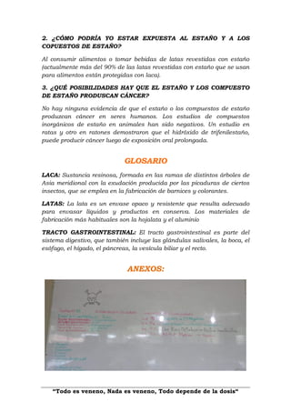 “Todo es veneno, Nada es veneno, Todo depende de la dosis“
2. ¿CÓMO PODRÍA YO ESTAR EXPUESTA AL ESTAÑO Y A LOS
COPUESTOS DE ESTAÑO?
Al consumir alimentos o tomar bebidas de latas revestidas con estaño
(actualmente más del 90% de las latas revestidas con estaño que se usan
para alimentos están protegidas con laca).
3. ¿QUÉ POSIBILIDADES HAY QUE EL ESTAÑO Y LOS COMPUESTO
DE ESTAÑO PRODUSCAN CÁNCER?
No hay ninguna evidencia de que el estaño o los compuestos de estaño
produzcan cáncer en seres humanos. Los estudios de compuestos
inorgánicos de estaño en animales han sido negativos. Un estudio en
ratas y otro en ratones demostraron que el hidróxido de trifenilestaño,
puede producir cáncer luego de exposición oral prolongada.
GLOSARIO
LACA: Sustancia resinosa, formada en las ramas de distintos árboles de
Asia meridional con la exudación producida por las picaduras de ciertos
insectos, que se emplea en la fabricación de barnices y colorantes.
LATAS: La lata es un envase opaco y resistente que resulta adecuado
para envasar líquidos y productos en conserva. Los materiales de
fabricación más habituales son la hojalata y el aluminio
TRACTO GASTROINTESTINAL: El tracto gastrointestinal es parte del
sistema digestivo, que también incluye las glándulas salivales, la boca, el
esófago, el hígado, el páncreas, la vesícula biliar y el recto.
ANEXOS:
 