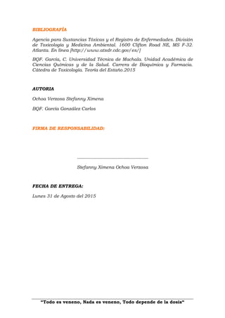 “Todo es veneno, Nada es veneno, Todo depende de la dosis“
BIBLIOGRAFÍA
Agencia para Sustancias Tóxicas y el Registro de Enfermedades. División
de Toxicología y Medicina Ambiental. 1600 Clifton Road NE, MS F-32.
Atlanta. En línea [http://www.atsdr.cdc.gov/es/]
BQF. García, C. Universidad Técnica de Machala. Unidad Académica de
Ciencias Químicas y de la Salud. Carrera de Bioquímica y Farmacia.
Cátedra de Toxicología. Teoría del Estaño.2015
AUTORIA
Ochoa Verzosa Stefanny Ximena
BQF. García González Carlos
FIRMA DE RESPONSABILIDAD:
-------------------------------------------------
Stefanny Ximena Ochoa Verzosa
FECHA DE ENTREGA:
Lunes 31 de Agosto del 2015
 