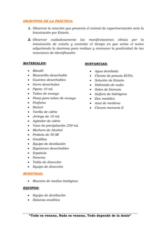 “Todo es veneno, Nada es veneno, Todo depende de la dosis“
OBJETIVOS DE LA PRÁCTICA:
1. Observar la reacción que presenta el animal de experimentación ante la
Intoxicación por Estaño.
2. Observar cuidadosamente las manifestaciones clínias por la
intoxicación de estaño y controlar el tiempo en que actúa el toxico
adquiriendo la destreza para realizar y reconocer la positividad de las
reacciones de identificación.
MATERIALES:
 Mandil
 Mascarilla desechable
 Guantes desechables
 Gorro desechales
 Pipeta 10 mL
 Tubos de ensayo
 Pinza para tubos de ensayo
 Fósforos
 Bisturí
 Varilla de vidrio
 Jeringa de 10 mL
 Agitador de vidrio
 Vaso de precipitación 250 mL
 Mechero de Alcohol
 Probeta de 50 Ml
 Gradillas
 Equipo de destilación
 Zapatones desechables
 Espátula
 Panema
 Tabla de disección
 Equipo de disección
MUESTRAS:
 Muestra de medios biológicos
EQUIPOS:
 Equipo de destilación
 Balanza analítica
SUSTANCIAS:
 Agua destilada
 Clorato de potasio KClO3
 Solución de Estaño
 Hidróxido de sodio
 Sales de bismuto
 Sulfuro de hidrógeno
 Zinc metálico
 Azul de metileno
 Cloruro mercurio II
 