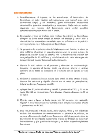 “Todo es veneno, Nada es veneno, Todo depende de la dosis“
PROCEDIMIENTO:
1. Inmediatamente al ingreso de los estudiantes al Laboratorio de
Toxicología se debe equipar adecuadamente con mandil largo para
Laboratorio limpio y sin manchas, gorro desechable, mascarillas
desechables, guantes desechables y zapatones. Todo esto se realiza
siguiendo las normas del Laboratorio para evitar posibles
contaminaciones y contribuir con el orden.
2. Desinfectar el área de trabajo para realizar la práctica de Toxicología,
siempre se debe tener limpio el mesón de trabajo y tener listo a
disposición los respectivos materiales que se utilizaran en la práctica
correspondiente en el Laboratorio de Toxicología.
3. Se procede a la administración del tóxico que es el Estaño, la dosis es
diez mililitros al animal en experimentación que es la rata wistar. Se
prepara la solución tóxica de Estaño, con 10 mililitros de la solución con
una jeringuilla de 10 mililitros y administrarle a la rata wistar por vía
intraperitoneal. Anotar la hora de administración.
4. Colocar la rata wistar en el panema y observar su sintomatología
tomando en cuenta el tiempo hasta su deceso. Muerto el animal
colocarlo en la tabla de disección se lo amarra con la ayuda de una
piola.
5. Realizar la disección con un bisturí, pero antes se debe afeitar el área.
Colocar las vísceras y líquido visceral en un vaso de precipitación,
triturarlas lo más finamente posible.
6. Agregar las 50 perlas de vidrio y añadir 2 gramos de KClO3 y 25 ml de
Ácido Clorhídrico concentrado. Para disolver el ácido, disolver en 20 ml
de agua.
7. Mezclar bien y llevar a baño maría por 30 minutos. con agitación
regular. A los 5 minutos que se cumpla con el tiempo establecido añadir
2 gramos más de KClO3.
8. Una vez finalizado el baño María, dejar enfriar, filtrar y con el filtrado
realizar las reacciones de reconocimiento. Al finalizar la práctica, se
procede al levantamiento de todos los medios biológicos y materiales de
Laboratorio. Se desinfecta nuevamente el área de trabajo, se desechan
los materiales y que queden en su lugar y en orden luego desinfectarse
las manos.
 