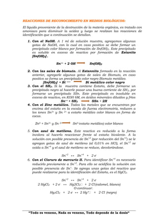 “Todo es veneno, Nada es veneno, Todo depende de la dosis“
REACCIONES DE RECONOCIMIENTO EN MEDIOS BIOLÓGICOS:
El líquido proveniente de la destrucción de la materia orgánica, es tratado con
amoniaco para disminuir la acidez y luego se realizan las reacciones de
identificación que a continuación se detallan.
1. Con el NaOH. A 1 ml de solución muestra, agregamos algunas
gotas de NaOH, con lo cual en caso positivo se debe formar un
precipitado color blanco por formación de Sn(OH)2. Este precipitado
es soluble en exceso de reactivo por formación de Estanito
[Sn(OH)3]-.
Sn++ + 2 OH Sn(OH)2
2. Con las sales de bismuto. Al Estannito formado en la reacción
anterior, agregarle algunas gotas de sales de Bismuto, en caso
positivo se forma un precipitado color negro Bismuto metálico.
[Sn(OH)3]- + Bi +++ Bi metálico color negro
3. Con el SH2. Si la muestra contiene Estaño, debe formarse un
precipitado negro al hacerle pasar una buena corriente de SH2, por
formarse un precipitado SSn. Este precipitado es insoluble en
exceso de reactivo, en KOH 6M, en ácidos minerales diluidos y fríos
Sn++ + SH2 SSn + 2H
4. Con el Zinc metálico. Todos los metales que se encuentran por
encima del estaño en la escala de fuerza electromotriz, reducen a
los iones Sn3+ y Sn 2+ a estaño metálico color blanco en forma de
cocos.
Zn0 + Sn3+ y Sn 2+ Sn0 (estaño metálico) color blanco
5. Con azul de metileno. Este reactivo es reducido a la forma
incolora al hacerlo reaccionar frente al estaño bivalente. A la
solución con posible presencia de Sn+2
(por reducción del Sn+4
) se le
agregan gotas de azul de metileno (al 0,01% en HCl), el Sn+2
se
oxida a Sn+4
y el azul de metileno se reduce, decolorándose.
Sn+2
↔ Sn+4
+ 2 e-
6. Con el Cloruro de mercurio II. Para identificar Sn+4
es necesario
reducirlo previamente a Sn+2
. Para ello se acidifica la solución con
posible presencia de Sn+. Se agrega unas gotas del reactivo que
puede realizarse para la identificación del Estaño, es el HgCl2.
Sn+2
↔ Sn+4
+ 2 e-
2 HgCl2 + 2 e-
↔ Hg2Cl2 + 2 Cl-
(calomel, blanco)
O continuar:
Hg2Cl2 + 2 e-
↔ 2 Hg° + 2 Cl-
(negro)
 