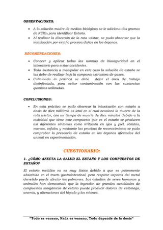 “Todo es veneno, Nada es veneno, Todo depende de la dosis“
OBSERVACIONES:
 A la solución madre de medios biológicos se le adiciona dos gramos
de KClO3 para identificar Estaño.
 Al realizar la disección de la rata wistar, se pudo observar que la
intoxicación por estaño provoca daños en los órganos.
RECOMENDACIONES:
 Conocer y aplicar todas las normas de bioseguridad en el
laboratorio para evitar accidentes.
 Toda sustancia a manipular en este caso la solución de estaño se
las debe de realizar bajo la campana extractora de gases.
 Culminada la práctica se debe dejar el área de trabajo
desinfectada, para evitar contaminación con las sustancias
químicas utilizadas.
CONCLUSIONES:
 En esta práctica se pudo observar la intoxicación con estaño a
dosis de diez mililitros es letal en el cual ocasionó la muerte de la
rata wistar, con un tiempo de muerte de diez minutos debido a la
toxicidad que tiene este compuesto que es el estaño se producen
así diferentes síntomas como irritación en ojos y piel, vómitos,
mareos, cefalea y mediante las pruebas de reconocimiento se pudo
comprobar la presencia de estaño en los órganos afectados del
animal en experimentación.
CUESTIONARIO:
1. ¿CÓMO AFECTA LA SALUD EL ESTAÑO Y LOS COMPUESTOS DE
ESTAÑO?
El estaño metálico no es muy tóxico debido a que es pobremente
absorbido en el tracto gastrointestinal, pero respirar vapores del metal
derretido puede afectar los pulmones. Los estudios de seres humanos y
animales han demostrado que la ingestión de grandes cantidades de
compuestos inorgánicos de estaño puede producir dolores de estómago,
anemia, y alteraciones del hígado y los riñones.
 