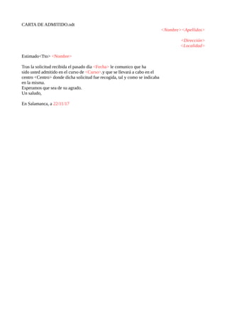 CARTA DE ADMITIDO.odt
<Nombre><Apellidos>
<Dirección>
<Localidad>
Estimado<Tto> <Nombre>
Tras la solicitud recibida el pas...
