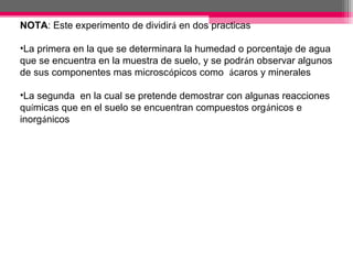 NOTA: Este experimento de dividirá en dos practicas

•La primera en la que se determinara la humedad o porcentaje de agua
que se encuentra en la muestra de suelo, y se podrán observar algunos
de sus componentes mas microscópicos como ácaros y minerales
•
•La segunda en la cual se pretende demostrar con algunas reacciones
químicas que en el suelo se encuentran compuestos orgánicos e
inorgánicos
 
